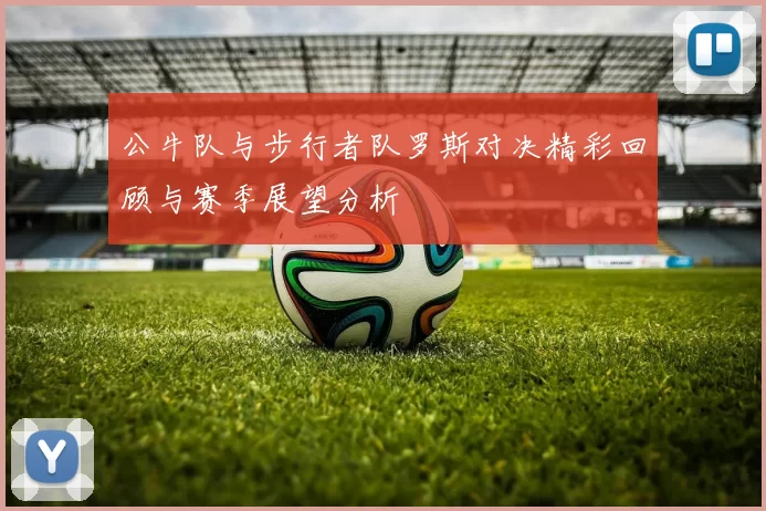 公牛队与步行者队罗斯对决精彩回顾与赛季展望分析