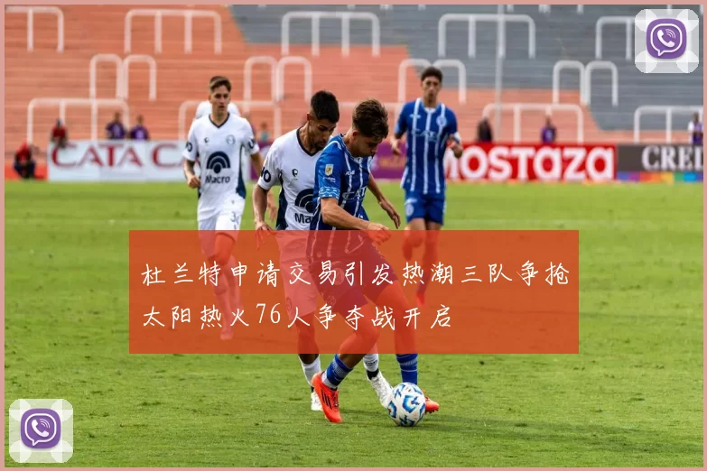 杜兰特申请交易引发热潮三队争抢太阳热火76人争夺战开启