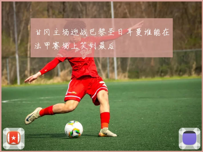 甘冈主场迎战巴黎圣日耳曼谁能在法甲赛场上笑到最后