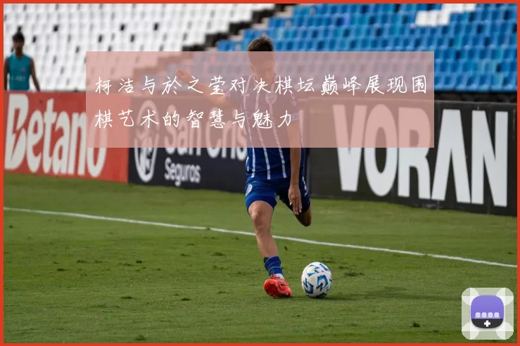 柯洁与於之莹对决棋坛巅峰展现围棋艺术的智慧与魅力