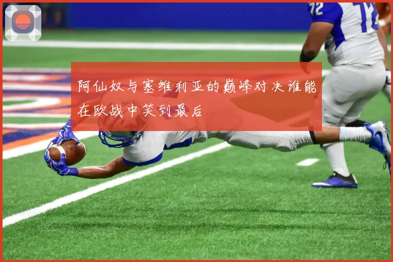 阿仙奴与塞维利亚的巅峰对决谁能在欧战中笑到最后