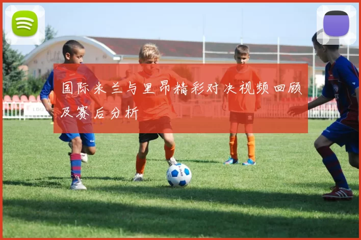 国际米兰与里昂精彩对决视频回顾及赛后分析