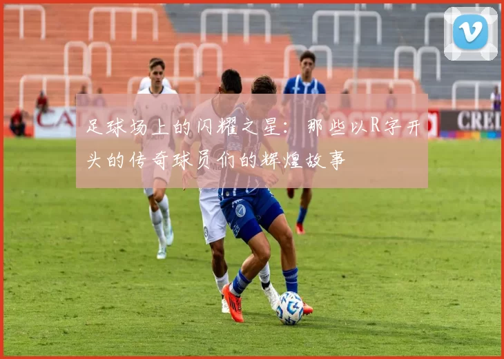足球场上的闪耀之星：那些以R字开头的传奇球员们的辉煌故事