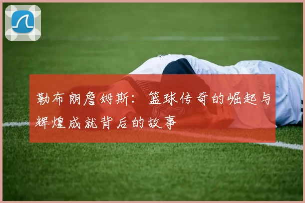 勒布朗詹姆斯：篮球传奇的崛起与辉煌成就背后的故事