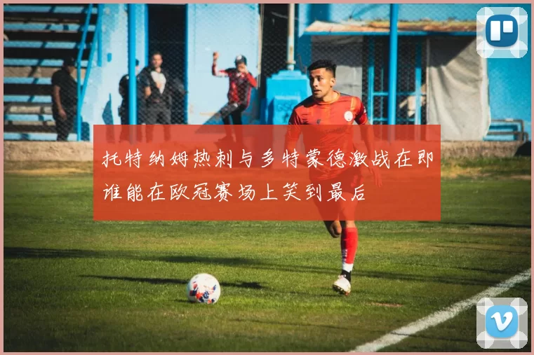 托特纳姆热刺与多特蒙德激战在即谁能在欧冠赛场上笑到最后