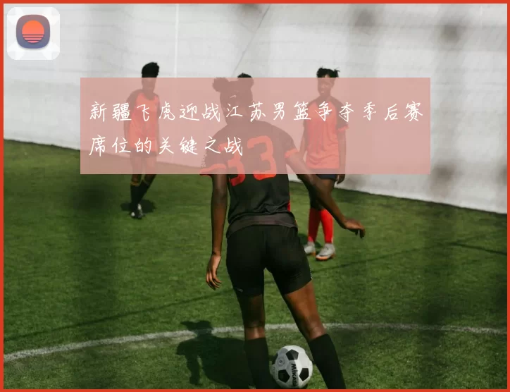 新疆飞虎迎战江苏男篮争夺季后赛席位的关键之战